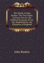 The Works of John Ruskin: The Two Paths. Lectures On Art. the Political Economy of Art. Pre-Raphaelitism. the Pleasures of England