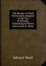 The Reciter: A Work Particularly Adapted to the Use of Schools; Consisting of Pieces Selected by E. Ward