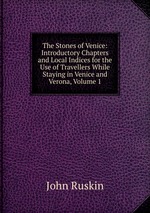 The Stones of Venice: Introductory Chapters and Local Indices for the Use of Travellers While Staying in Venice and Verona, Volume 1