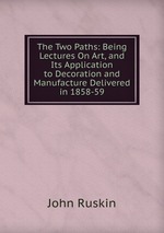 The Two Paths: Being Lectures On Art, and Its Application to Decoration and Manufacture Delivered in 1858-59