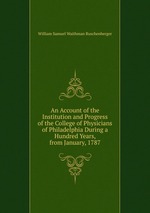 An Account of the Institution and Progress of the College of Physicians of Philadelphia During a Hundred Years, from January, 1787