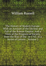 The History of Modern Europe: With an Account of the Decline and Fall of the Roman Empire: And a View of the Progress of Society, from the Rise of the . in 1763. in a Series of Letters ., Volume 2