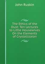 The Ethics of the Dust: Ten Lectures to Little Housewives On the Elements of Crystallizaion