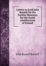 Letters to Lord John Russell On the Further Measures for the Social Amelioration of Ireland