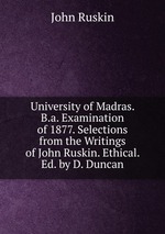 University of Madras. B.a. Examination of 1877. Selections from the Writings of John Ruskin. Ethical. Ed. by D. Duncan