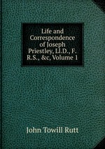Life and Correspondence of Joseph Priestley, Ll.D., F.R.S., &c, Volume 1