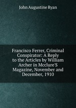 Francisco Ferrer, Criminal Conspirator: A Reply to the Articles by William Archer in Mcclure`S Magazine, November and December, 1910