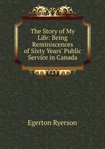 The Story of My Life: Being Reminiscences of Sixty Years` Public Service in Canada