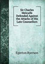 Sir Charles Metcalfe Defended Against the Attacks of His Late Counsellors