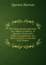 The Clergy Reserve Question: As a Matter of History--A Question of Law and a Subject of Legislation; in a Series of Letters to the Hon. W.H. Draper