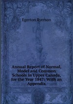 Annual Report of Normal, Model and Common Schools in Upper Canada, for the Year 1847: With an Appendix