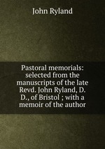 Pastoral memorials: selected from the manuscripts of the late Revd. John Ryland, D.D., of Bristol ; with a memoir of the author