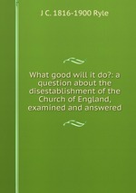 What good will it do?: a question about the disestablishment of the Church of England, examined and answered