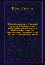 Observations on days of unusual magnetic disturbance, made at the British colonial magnetic observatories, under the departments of the ordnance and . of Lieut.-Colonel Edward Sabine