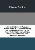 Letters of Colonel Sir Augustus Simon Frazer, K. C. B. Commanding the Royal Horse Artillery in the Army Under Wellington: Written During the Peninsular and Waterloo Campaigns