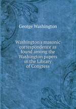 Washington`s masonic correspondence as found among the Washington papers in the Library of Congress
