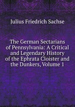 The German Sectarians of Pennsylvania: A Critical and Legendary History of the Ephrata Cloister and the Dunkers, Volume 1