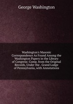 Washington`s Masonic Correspondence As Found Among the Washington Papers in the Library of Congress: Comp. from the Original Records, Under the . Grand Lodge of Pennsylvania, with Annotations