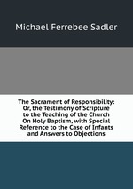 The Sacrament of Responsibility: Or, the Testimony of Scripture to the Teaching of the Church On Holy Baptism, with Special Reference to the Case of Infants and Answers to Objections