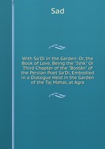 With Sa`Di in the Garden: Or, the Book of Love, Being the "Ishk" Or Third Chapter of the "Bostn" of the Persian Poet Sa`Di, Embodied in a Dialogue Held in the Garden of the Taj Mahal, at Agra