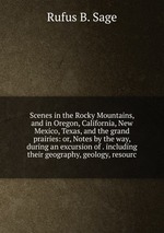Scenes in the Rocky Mountains, and in Oregon, California, New Mexico, Texas, and the grand prairies: or, Notes by the way, during an excursion of . including their geography, geology, resourc