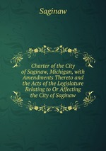 Charter of the City of Saginaw, Michigan, with Amendments Thereto and the Acts of the Legislature Relating to Or Affecting the City of Saginaw