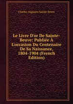 Le Livre D`or De Sainte-Beuve: Publie  L`occasion Du Centenaire De Sa Naissance, 1804-1904 (French Edition)