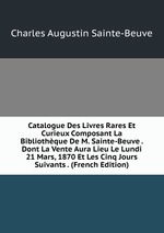 Catalogue Des Livres Rares Et Curieux Composant La Bibliothque De M. Sainte-Beuve . Dont La Vente Aura Lieu Le Lundi 21 Mars, 1870 Et Les Cinq Jours Suivants . (French Edition)