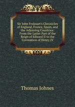 Sir John Froissart`s Chronicles of England, France, Spain, and the Adjoining Countries: From the Latter Part of the Reign of Edward II to the Coronation of Henry IV