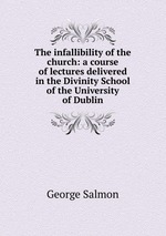 The infallibility of the church: a course of lectures delivered in the Divinity School of the University of Dublin