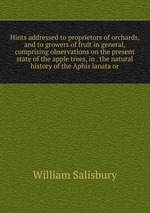 Hints addressed to proprietors of orchards, and to growers of fruit in general, comprising observations on the present state of the apple trees, in . the natural history of the Aphis lanata or