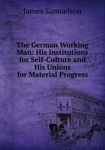 The German Working Man: His Institutions for Self-Culture and His Unions for Material Progress