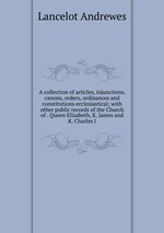A collection of articles, injunctions, canons, orders, ordinances and constitutions ecclesiastical; with other public records of the Church of . Queen Elizabeth, K. James and K. Charles I