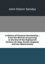 A History of Classical Scholarship .: From the Revival of Learning to the End of the Eighteenth Century (In Italy, France, England, and the Netherlands)