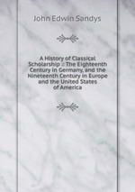A History of Classical Scholarship .: The Eighteenth Century in Germany, and the Nineteenth Century in Europe and the United States of America