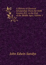 A History of Classical Scholarship: From the Sixth Century B.C. to the End of the Middle Ages, Volume 1