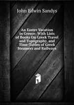 An Easter Vacation in Greece: With Lists of Books On Greek Travel and Topography, and Time-Tables of Greek Steamers and Railways
