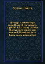 Through a microscope; something of the science, together with many curious observations indoor and out and directions for a home-made microscope