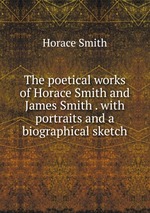 The poetical works of Horace Smith and James Smith . with portraits and a biographical sketch