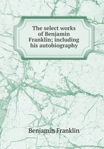 The select works of Benjamin Franklin; including his autobiography