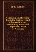 A Pronouncing Spelling-Book, for Beginners and Advanced Classes: Containing a New and Improved System of Notation