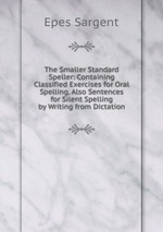 The Smaller Standard Speller: Containing Classified Exercises for Oral Spelling, Also Sentences for Silent Spelling by Writing from Dictation