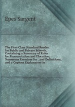 The First-Class Standard Reader for Public and Private Schools: Containing a Summary of Rules for Pronunciation and Elocution, Numerous Exercises for . and Definitions, and a Copious Explanatory in