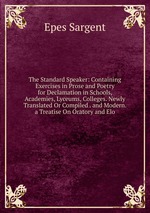 The Standard Speaker: Containing Exercises in Prose and Poetry for Declamation in Schools, Academies, Lyceums, Colleges. Newly Translated Or Compiled . and Modern. a Treatise On Oratory and Elo