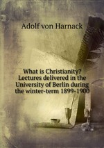 What is Christianity? Lectures delivered in the University of Berlin during the winter-term 1899-1900