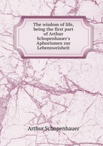 The wisdom of life, being the first part of Arthur Schopenhauer`s Aphorismen zur Lebensweisheit