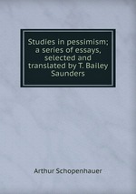 Studies in pessimism; a series of essays, selected and translated by T. Bailey Saunders