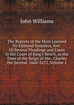 The Reports of the Most Learned Sir Edmund Saunders, Knt: Of Several Pleadings and Cases in the Court of King`s Bench, in the Time of the Reign of His . Charles the Second. 1666-1672, Volume 1