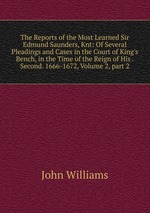 The Reports of the Most Learned Sir Edmund Saunders, Knt: Of Several Pleadings and Cases in the Court of King`s Bench, in the Time of the Reign of His . Second. 1666-1672, Volume 2, part 2