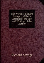 The Works of Richard Savage .: With an Account of the Life and Writings of the Author